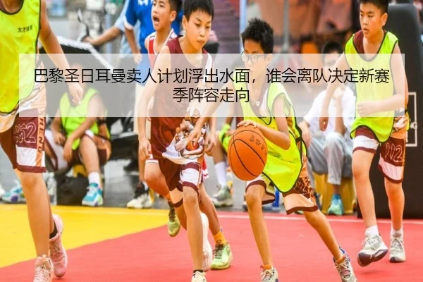巴黎圣日耳曼卖人计划浮出水面，谁会离队决定新赛季阵容走向